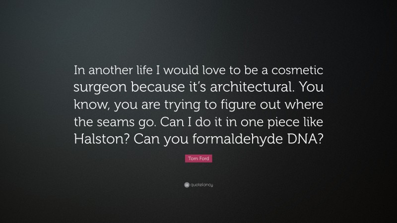 Tom Ford Quote: “In another life I would love to be a cosmetic surgeon because it’s architectural. You know, you are trying to figure out where the seams go. Can I do it in one piece like Halston? Can you formaldehyde DNA?”