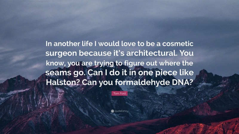 Tom Ford Quote: “In another life I would love to be a cosmetic surgeon because it’s architectural. You know, you are trying to figure out where the seams go. Can I do it in one piece like Halston? Can you formaldehyde DNA?”