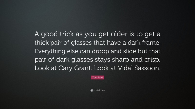 Tom Ford Quote: “A good trick as you get older is to get a thick pair of glasses that have a dark frame. Everything else can droop and slide but that pair of dark glasses stays sharp and crisp. Look at Cary Grant. Look at Vidal Sassoon.”