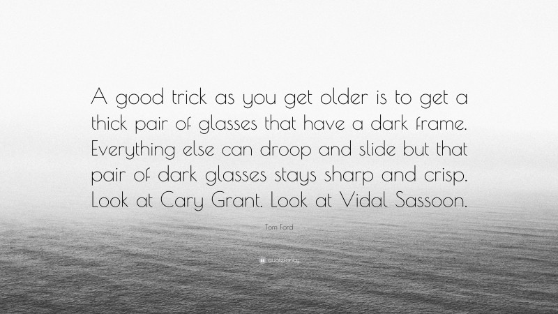 Tom Ford Quote: “A good trick as you get older is to get a thick pair of glasses that have a dark frame. Everything else can droop and slide but that pair of dark glasses stays sharp and crisp. Look at Cary Grant. Look at Vidal Sassoon.”