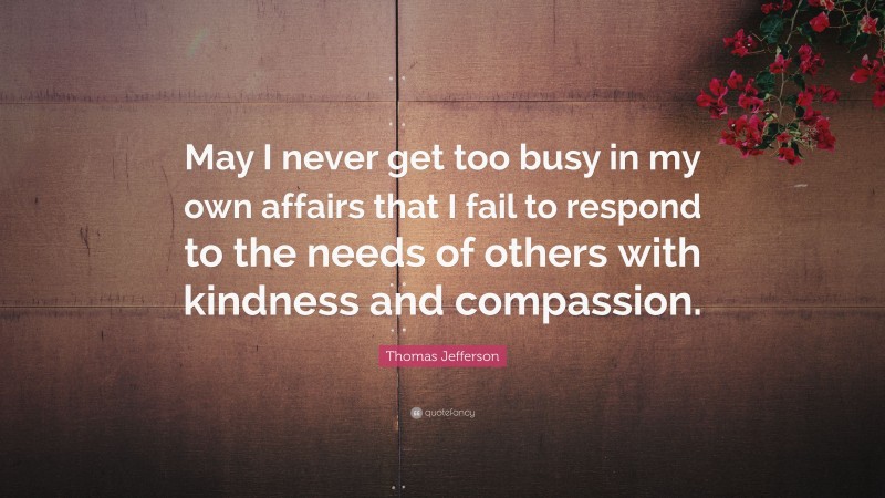 Thomas Jefferson Quote: “May I never get too busy in my own affairs that I fail to respond to the needs of others with kindness and compassion.”