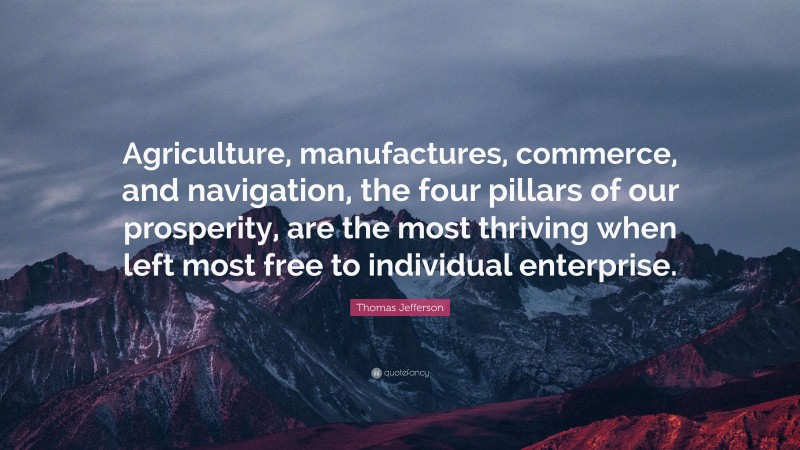 Thomas Jefferson Quote: “Agriculture, manufactures, commerce, and navigation, the four pillars of our prosperity, are the most thriving when left most free to individual enterprise.”