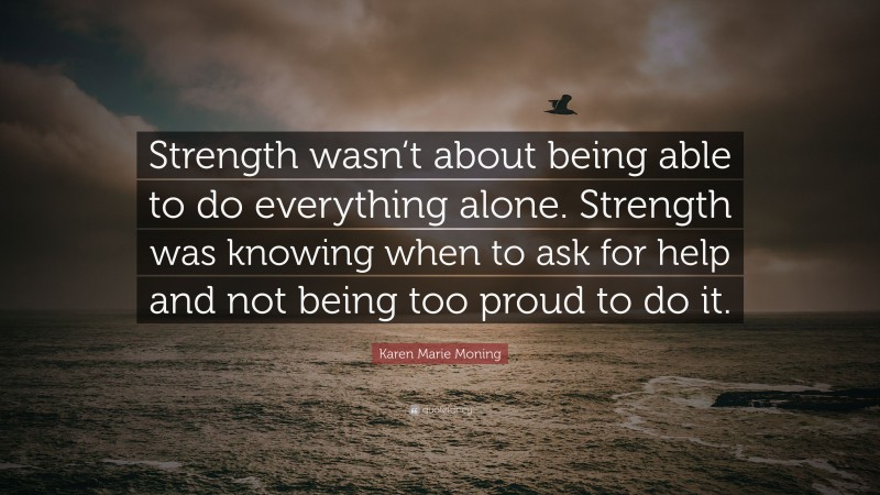 Karen Marie Moning Quote: “Strength wasn‘t about being able to do everything alone. Strength was knowing when to ask for help and not being too proud to do it.”