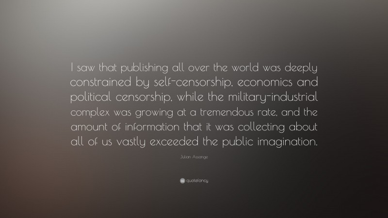 Julian Assange Quote: “I saw that publishing all over the world was deeply constrained by self-censorship, economics and political censorship, while the military-industrial complex was growing at a tremendous rate, and the amount of information that it was collecting about all of us vastly exceeded the public imagination.”