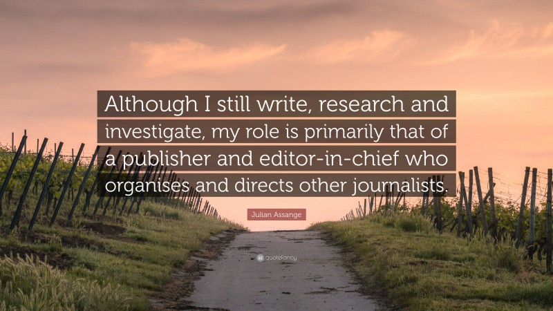 Julian Assange Quote: “Although I still write, research and investigate, my role is primarily that of a publisher and editor-in-chief who organises and directs other journalists.”