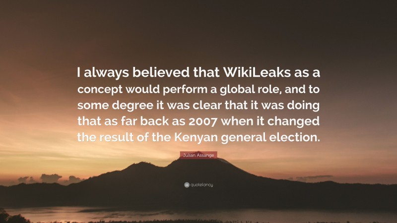 Julian Assange Quote: “I always believed that WikiLeaks as a concept would perform a global role, and to some degree it was clear that it was doing that as far back as 2007 when it changed the result of the Kenyan general election.”