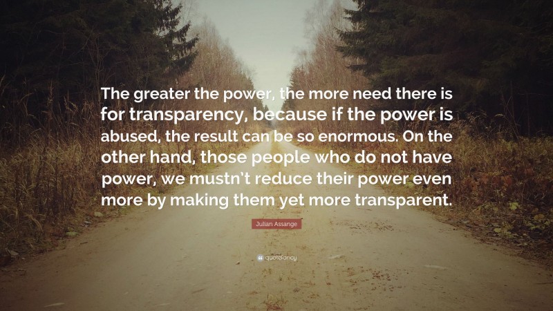 Julian Assange Quote: “The greater the power, the more need there is for transparency, because if the power is abused, the result can be so enormous. On the other hand, those people who do not have power, we mustn’t reduce their power even more by making them yet more transparent.”