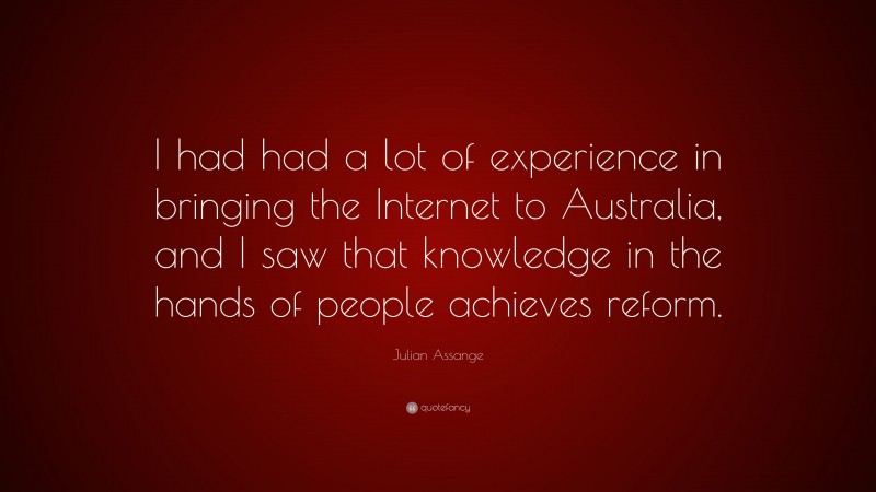 Julian Assange Quote: “I had had a lot of experience in bringing the Internet to Australia, and I saw that knowledge in the hands of people achieves reform.”