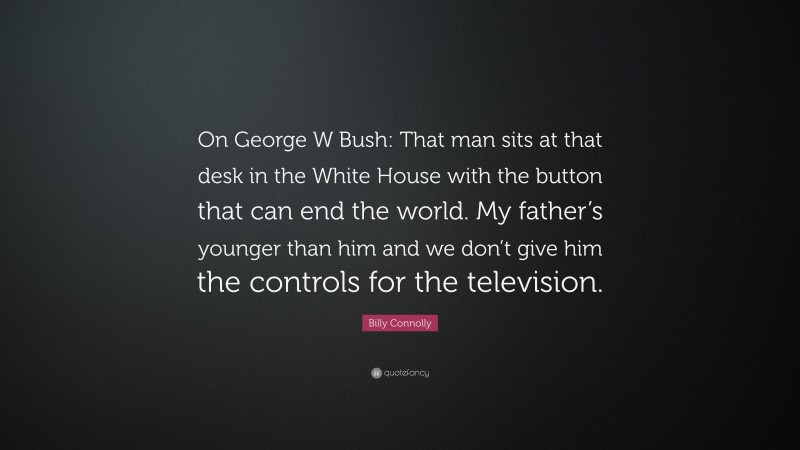 Billy Connolly Quote: “On George W Bush: That man sits at that desk in the White House with the button that can end the world. My father’s younger than him and we don’t give him the controls for the television.”