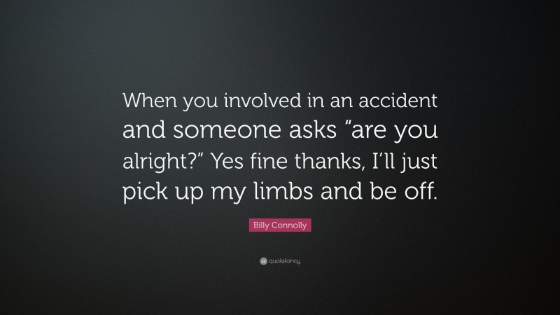 Billy Connolly Quote: “When you involved in an accident and someone asks “are you alright?” Yes fine thanks, I’ll just pick up my limbs and be off.”