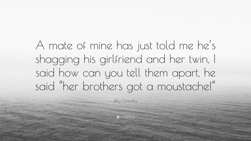 Billy Connolly Quote: “A mate of mine has just told me he’s shagging his girlfriend and her twin, I said how can you tell them apart, he said “her brothers got a moustache!””