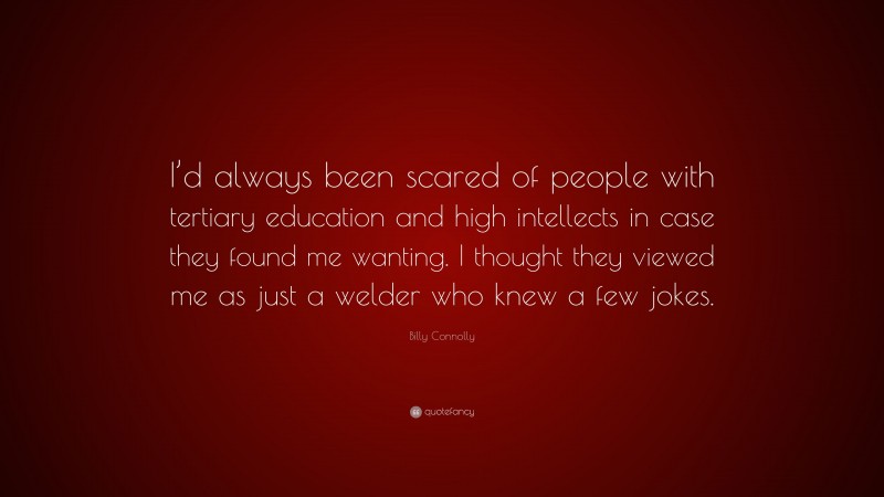Billy Connolly Quote: “I’d always been scared of people with tertiary education and high intellects in case they found me wanting. I thought they viewed me as just a welder who knew a few jokes.”
