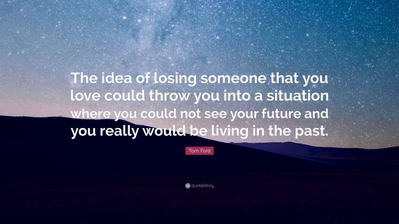 Tom Ford Quote: “The idea of losing someone that you love could throw you into a situation where you could not see your future and you really would be living in the past.”