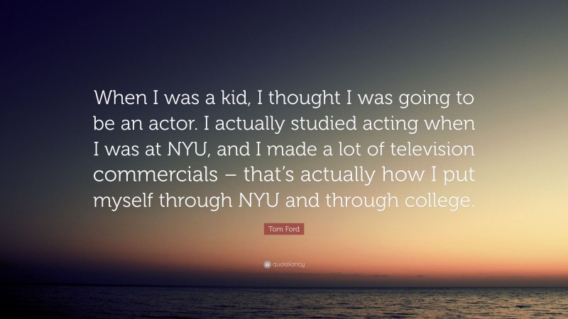 Tom Ford Quote: “When I was a kid, I thought I was going to be an actor. I actually studied acting when I was at NYU, and I made a lot of television commercials – that’s actually how I put myself through NYU and through college.”