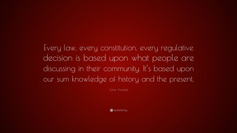 Julian Assange Quote: “Every law, every constitution, every regulative decision is based upon what people are discussing in their community. It’s based upon our sum knowledge of history and the present.”