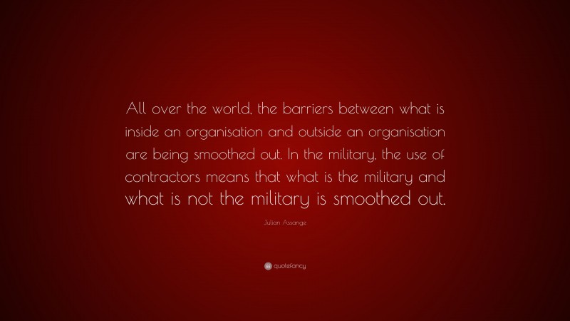 Julian Assange Quote: “All over the world, the barriers between what is inside an organisation and outside an organisation are being smoothed out. In the military, the use of contractors means that what is the military and what is not the military is smoothed out.”