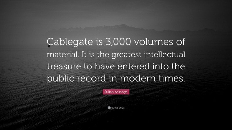 Julian Assange Quote: “Cablegate is 3,000 volumes of material. It is the greatest intellectual treasure to have entered into the public record in modern times.”