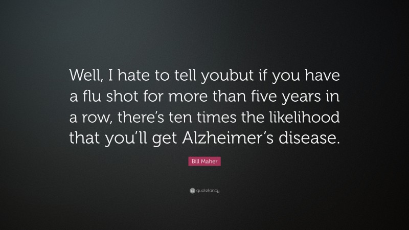 Bill Maher Quote: “Well, I hate to tell youbut if you have a flu shot for more than five years in a row, there’s ten times the likelihood that you’ll get Alzheimer’s disease.”