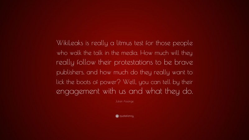 Julian Assange Quote: “WikiLeaks is really a litmus test for those people who walk the talk in the media. How much will they really follow their protestations to be brave publishers, and how much do they really want to lick the boots of power? Well, you can tell by their engagement with us and what they do.”