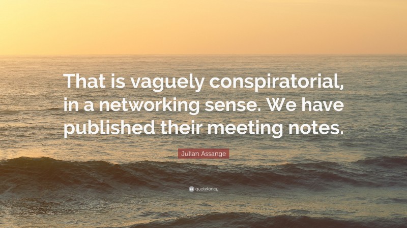 Julian Assange Quote: “That is vaguely conspiratorial, in a networking sense. We have published their meeting notes.”