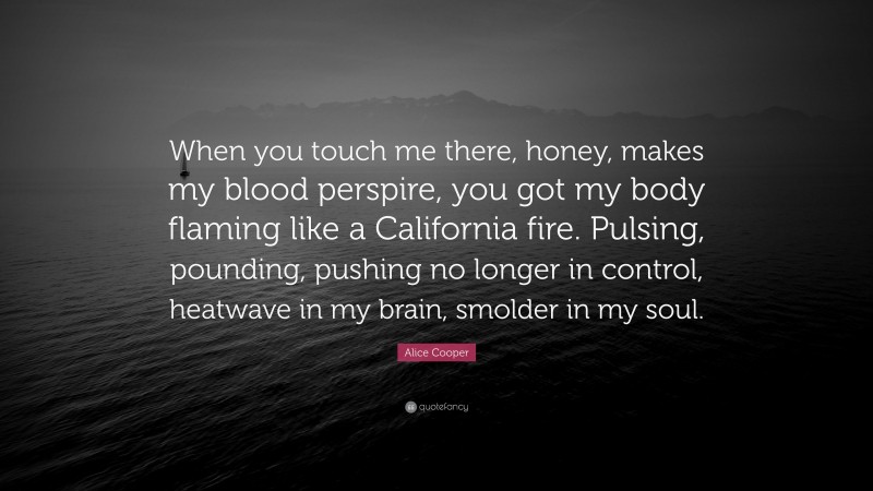 Alice Cooper Quote: “When you touch me there, honey, makes my blood perspire, you got my body flaming like a California fire. Pulsing, pounding, pushing no longer in control, heatwave in my brain, smolder in my soul.”