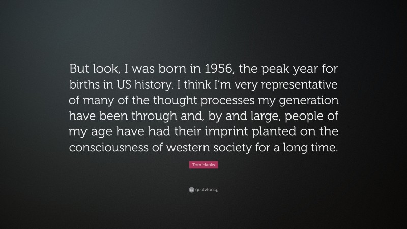Tom Hanks Quote: “But look, I was born in 1956, the peak year for births in US history. I think I’m very representative of many of the thought processes my generation have been through and, by and large, people of my age have had their imprint planted on the consciousness of western society for a long time.”