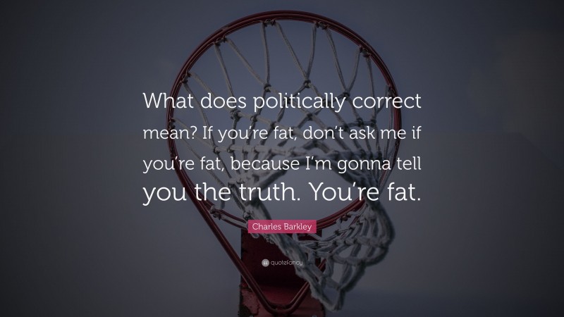 Charles Barkley Quote: “What does politically correct mean? If you’re fat, don’t ask me if you’re fat, because I’m gonna tell you the truth. You’re fat.”