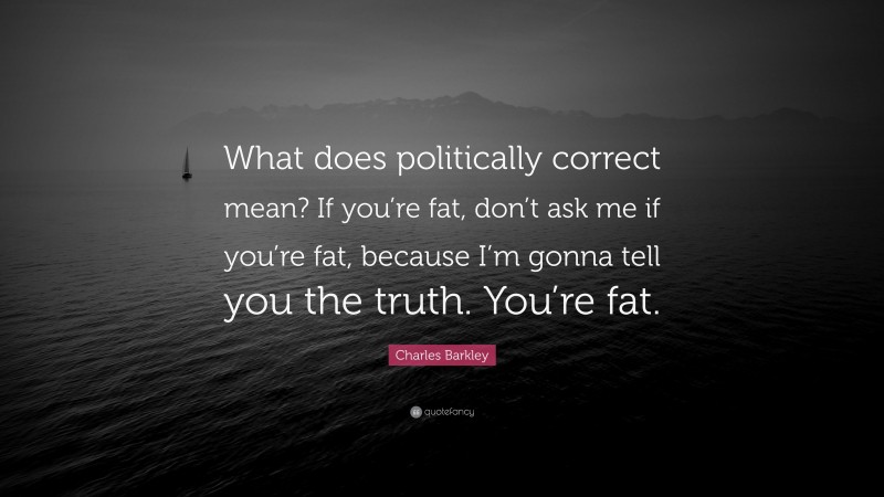 Charles Barkley Quote: “What does politically correct mean? If you’re fat, don’t ask me if you’re fat, because I’m gonna tell you the truth. You’re fat.”