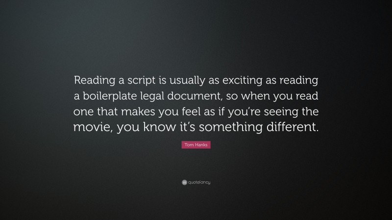 Tom Hanks Quote: “Reading a script is usually as exciting as reading a boilerplate legal document, so when you read one that makes you feel as if you’re seeing the movie, you know it’s something different.”