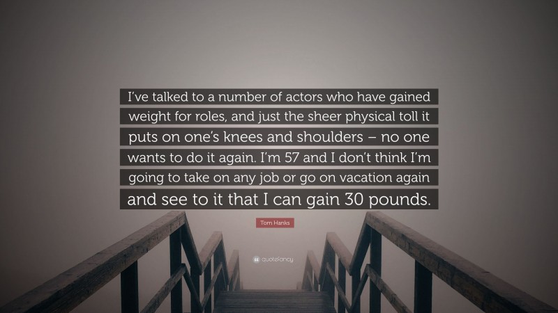 Tom Hanks Quote: “I’ve talked to a number of actors who have gained weight for roles, and just the sheer physical toll it puts on one’s knees and shoulders – no one wants to do it again. I’m 57 and I don’t think I’m going to take on any job or go on vacation again and see to it that I can gain 30 pounds.”