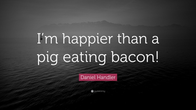Daniel Handler Quote: “I’m happier than a pig eating bacon!”