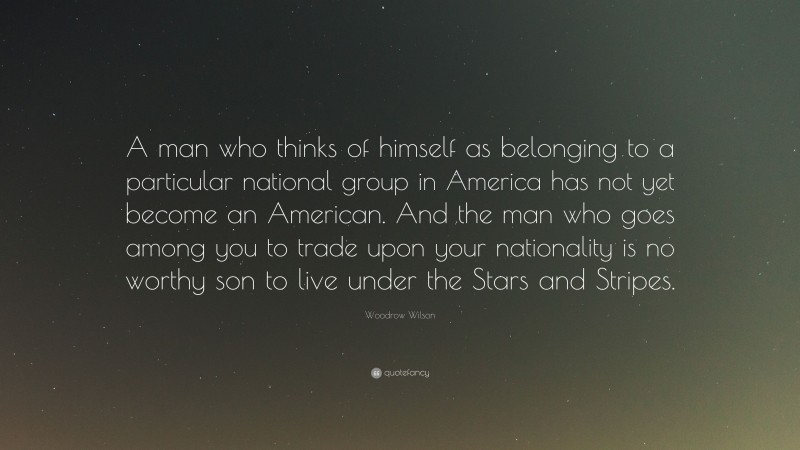 Woodrow Wilson Quote: “A man who thinks of himself as belonging to a particular national group in America has not yet become an American. And the man who goes among you to trade upon your nationality is no worthy son to live under the Stars and Stripes.”