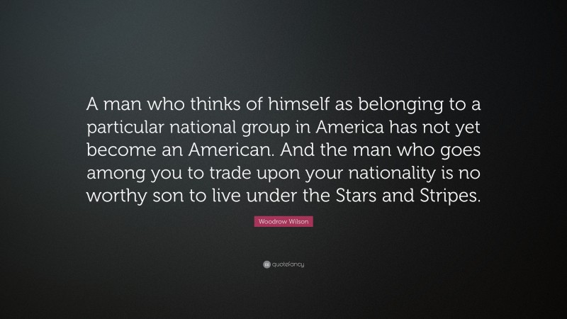 Woodrow Wilson Quote: “A man who thinks of himself as belonging to a particular national group in America has not yet become an American. And the man who goes among you to trade upon your nationality is no worthy son to live under the Stars and Stripes.”