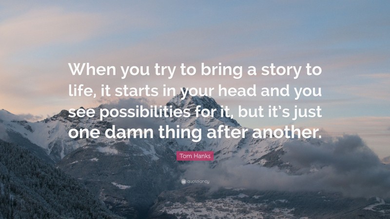 Tom Hanks Quote: “When you try to bring a story to life, it starts in your head and you see possibilities for it, but it’s just one damn thing after another.”