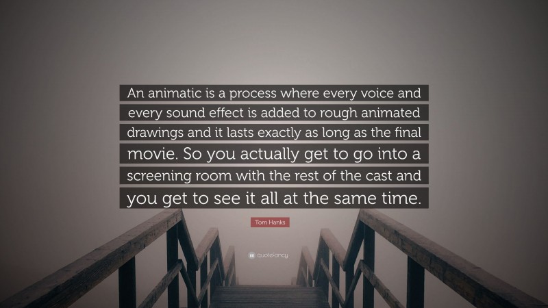 Tom Hanks Quote: “An animatic is a process where every voice and every sound effect is added to rough animated drawings and it lasts exactly as long as the final movie. So you actually get to go into a screening room with the rest of the cast and you get to see it all at the same time.”
