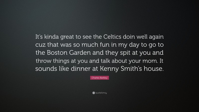 Charles Barkley Quote: “It’s kinda great to see the Celtics doin well again cuz that was so much fun in my day to go to the Boston Garden and they spit at you and throw things at you and talk about your mom. It sounds like dinner at Kenny Smith’s house.”