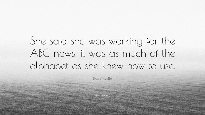 Elvis Costello Quote: “She said she was working for the ABC news, it was as much of the alphabet as she knew how to use.”