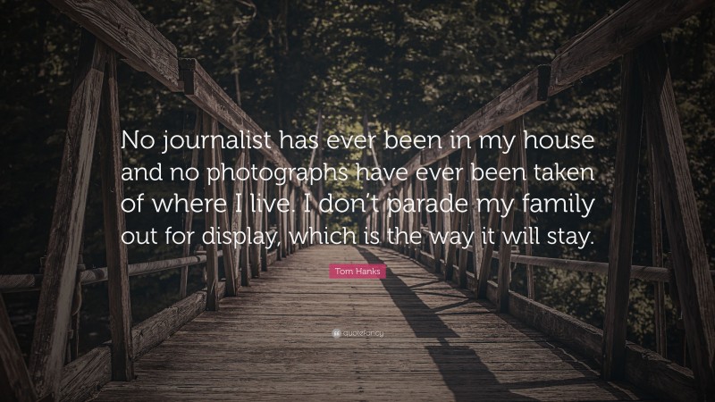 Tom Hanks Quote: “No journalist has ever been in my house and no photographs have ever been taken of where I live. I don’t parade my family out for display, which is the way it will stay.”