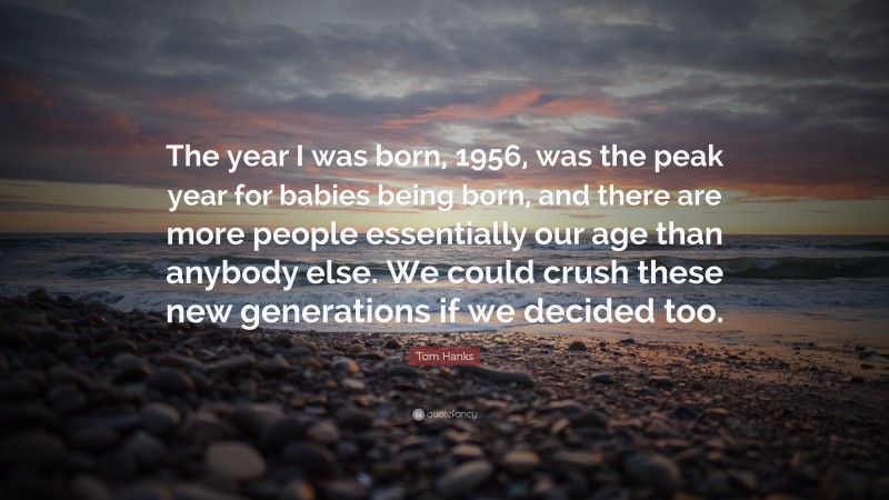 Tom Hanks Quote: “The year I was born, 1956, was the peak year for babies being born, and there are more people essentially our age than anybody else. We could crush these new generations if we decided too.”