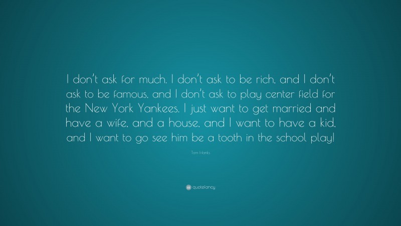 Tom Hanks Quote: “I don’t ask for much. I don’t ask to be rich, and I don’t ask to be famous, and I don’t ask to play center field for the New York Yankees. I just want to get married and have a wife, and a house, and I want to have a kid, and I want to go see him be a tooth in the school play!”