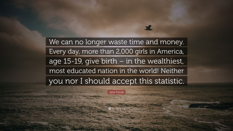 Jane Fonda Quote: “We can no longer waste time and money. Every day, more than 2,000 girls in America, age 15-19, give birth – in the wealthiest, most educated nation in the world! Neither you nor I should accept this statistic.”
