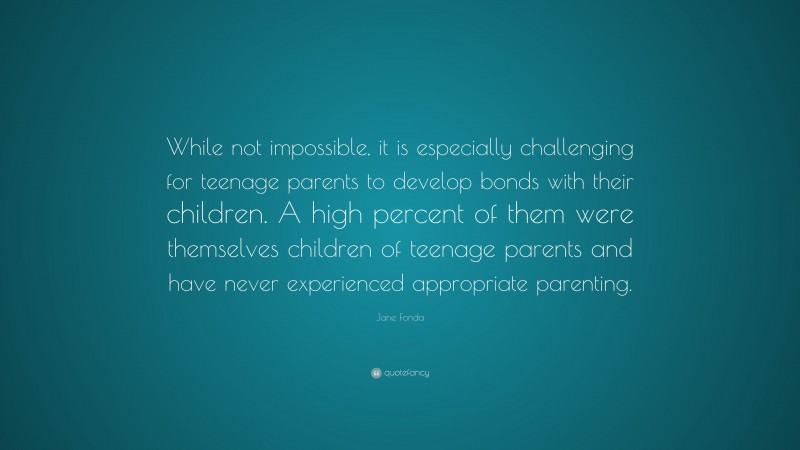 Jane Fonda Quote: “While not impossible, it is especially challenging for teenage parents to develop bonds with their children. A high percent of them were themselves children of teenage parents and have never experienced appropriate parenting.”