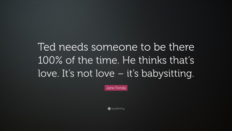 Jane Fonda Quote: “Ted needs someone to be there 100% of the time. He thinks that’s love. It’s not love – it’s babysitting.”