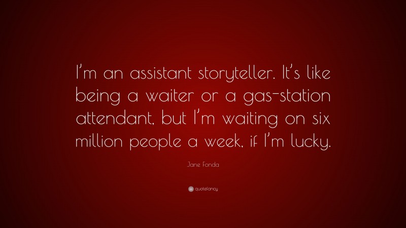 Jane Fonda Quote: “I’m an assistant storyteller. It’s like being a waiter or a gas-station attendant, but I’m waiting on six million people a week, if I’m lucky.”