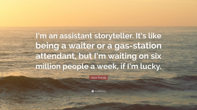Jane Fonda Quote: “I’m an assistant storyteller. It’s like being a waiter or a gas-station attendant, but I’m waiting on six million people a week, if I’m lucky.”