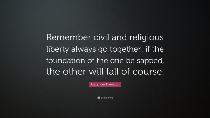 Alexander Hamilton Quote: “Remember civil and religious liberty always go together: if the foundation of the one be sapped, the other will fall of course.”