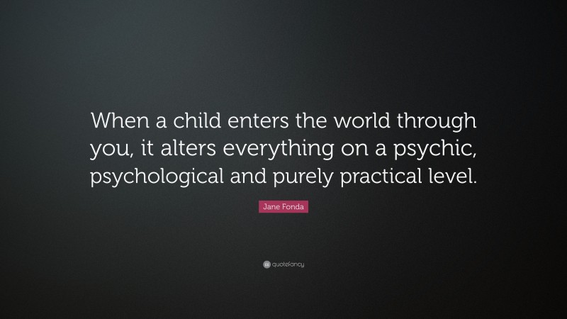 Jane Fonda Quote: “When a child enters the world through you, it alters everything on a psychic, psychological and purely practical level.”