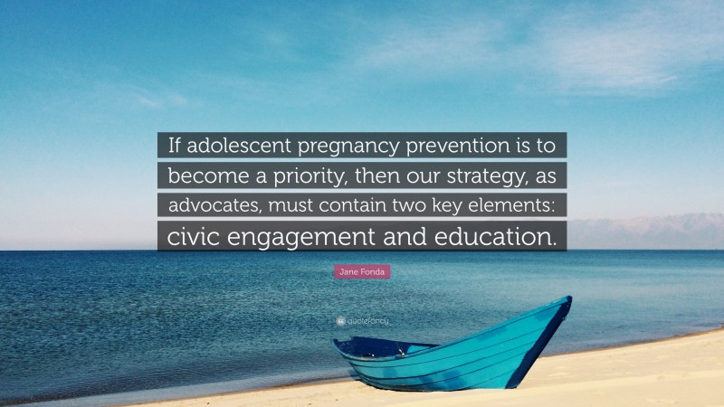 Jane Fonda Quote: “If adolescent pregnancy prevention is to become a priority, then our strategy, as advocates, must contain two key elements: civic engagement and education.”