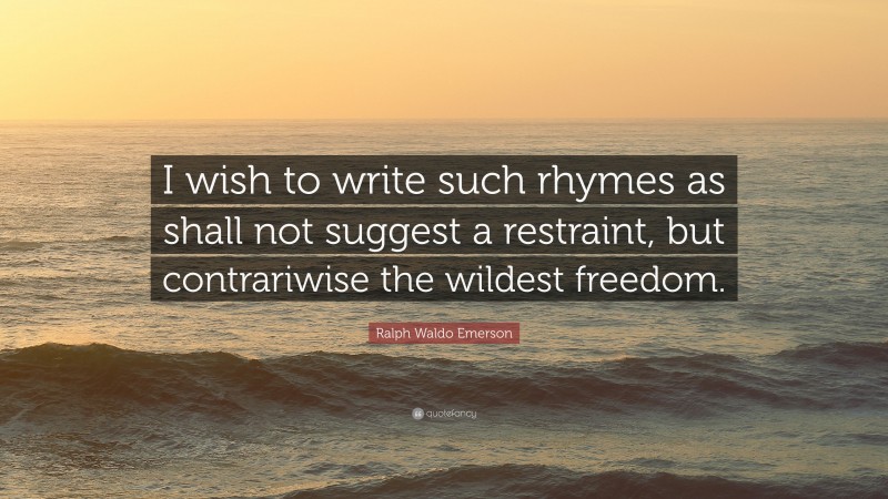 Ralph Waldo Emerson Quote: “I wish to write such rhymes as shall not suggest a restraint, but contrariwise the wildest freedom.”