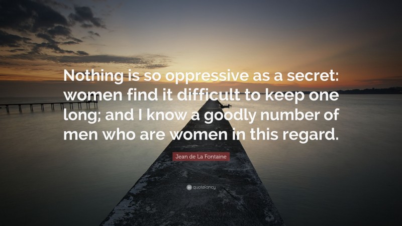 Jean de La Fontaine Quote: “Nothing is so oppressive as a secret: women find it difficult to keep one long; and I know a goodly number of men who are women in this regard.”